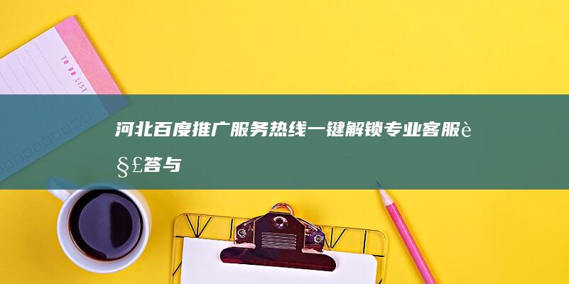 河北百度推广服务热线：一键解锁专业客服解答与策略